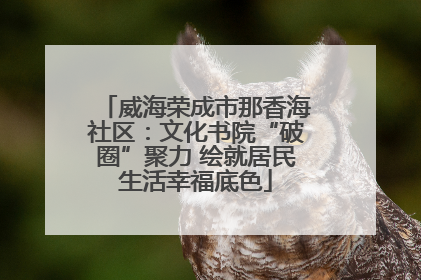 威海荣成市那香海社区：文化书院“破圈”聚力 绘就居民生活幸福底色