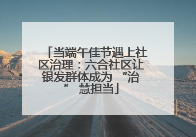 当端午佳节遇上社区治理：六合社区让银发群体成为 “治” 慧担当
