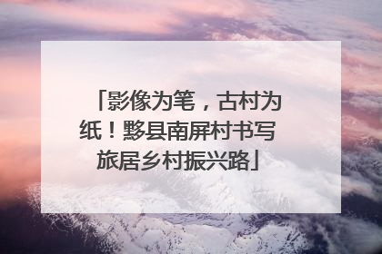 影像为笔，古村为纸！黟县南屏村书写旅居乡村振兴路