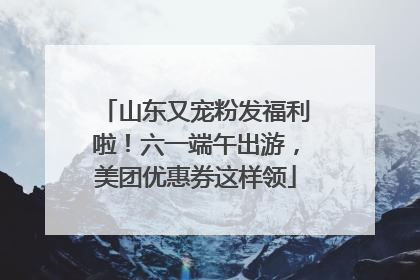 山东又宠粉发福利啦！六一端午出游，美团优惠券这样领