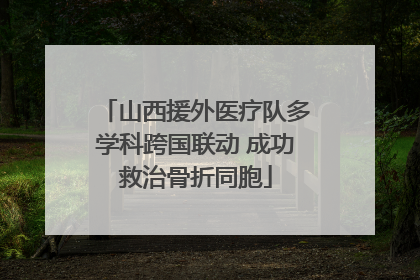 山西援外医疗队多学科跨国联动 成功救治骨折同胞