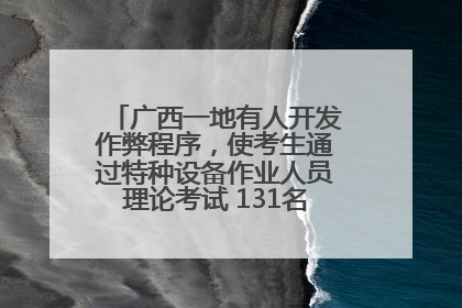 广西一地有人开发作弊程序，使考生通过特种设备作业人员理论考试 131名考生证书被撤销