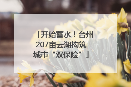 开始蓄水！台州207亩云湖构筑城市“双保险”
