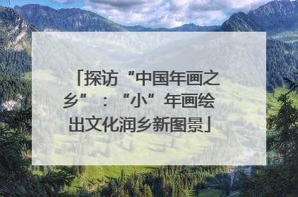 探访“中国年画之乡”：“小”年画绘出文化润乡新图景