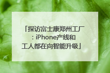探访富士康郑州工厂：iPhone产线和工人都在向智能升级