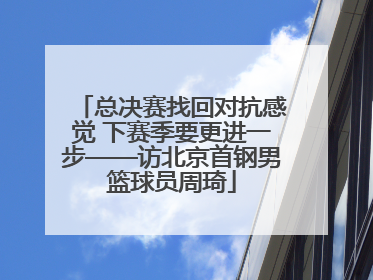总决赛找回对抗感觉 下赛季要更进一步——访北京首钢男篮球员周琦