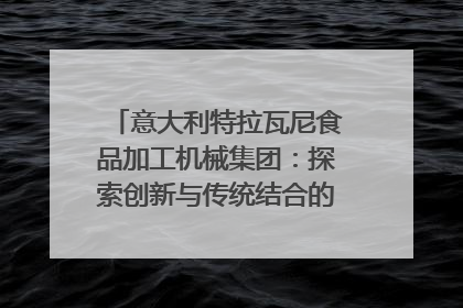 意大利特拉瓦尼食品加工机械集团：探索创新与传统结合的可能性｜西望四川