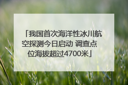 我国首次海洋性冰川航空探测今日启动 调查点位海拔超过4700米