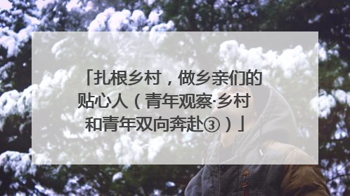扎根乡村，做乡亲们的贴心人（青年观察·乡村和青年双向奔赴③）