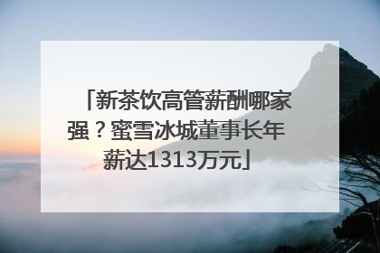 新茶饮高管薪酬哪家强？蜜雪冰城董事长年薪达1313万元