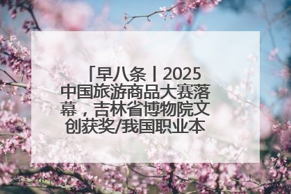 早八条丨2025中国旅游商品大赛落幕，吉林省博物院文创获奖/我国职业本科高校加速扩容