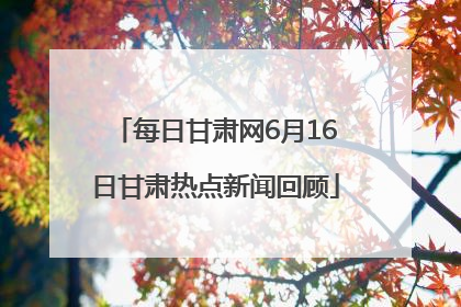 每日甘肃网6月16日甘肃热点新闻回顾