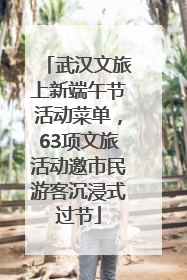 武汉文旅上新端午节活动菜单，63项文旅活动邀市民游客沉浸式过节