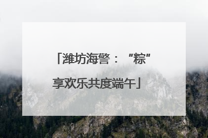 潍坊海警：“粽”享欢乐共度端午