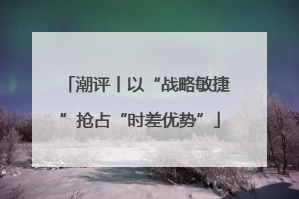 潮评丨以“战略敏捷”抢占“时差优势”