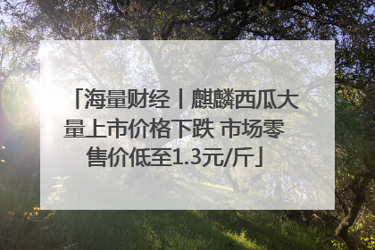 海量财经丨麒麟西瓜大量上市价格下跌 市场零售价低至1.3元/斤