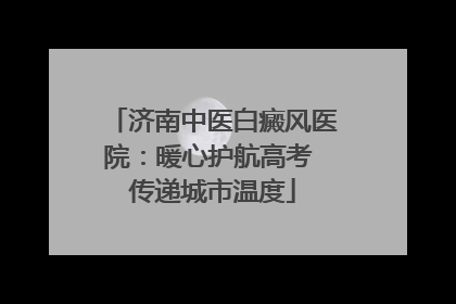 济南中医白癜风医院：暖心护航高考 传递城市温度