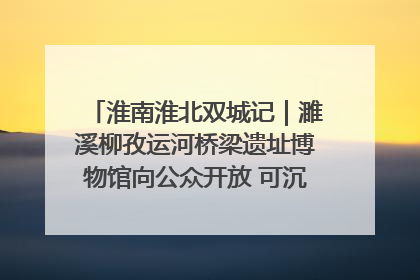淮南淮北双城记｜濉溪柳孜运河桥梁遗址博物馆向公众开放 可沉浸式触摸历史