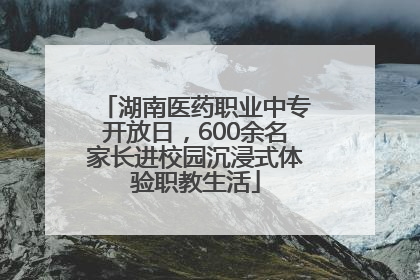 湖南医药职业中专开放日，600余名家长进校园沉浸式体验职教生活