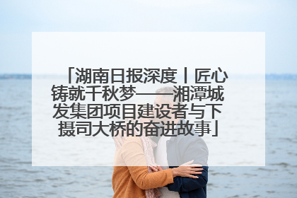 湖南日报深度丨匠心铸就千秋梦——湘潭城发集团项目建设者与下摄司大桥的奋进故事