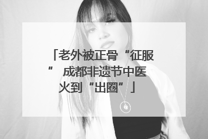 老外被正骨“征服” 成都非遗节中医火到“出圈”