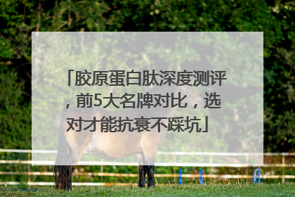 胶原蛋白肽深度测评，前5大名牌对比，选对才能抗衰不踩坑