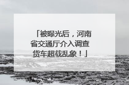 被曝光后，河南省交通厅介入调查货车超载乱象！