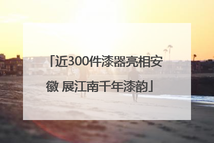 近300件漆器亮相安徽 展江南千年漆韵