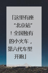 这里有座“北京站”！全国独有的小火车，第六代车型开跑