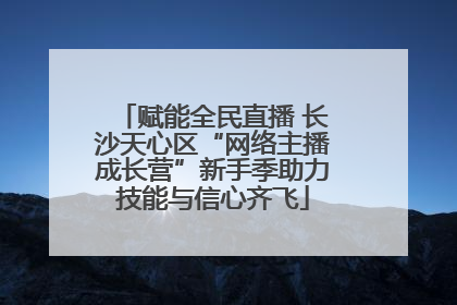 赋能全民直播 长沙天心区“网络主播成长营”新手季助力技能与信心齐飞