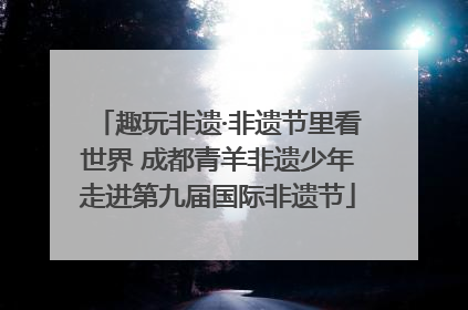 趣玩非遗·非遗节里看世界 成都青羊非遗少年走进第九届国际非遗节