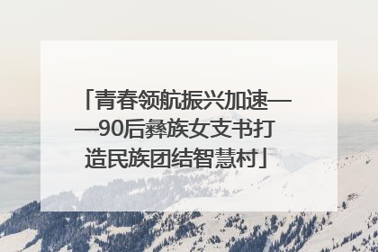 青春领航振兴加速——90后彝族女支书打造民族团结智慧村
