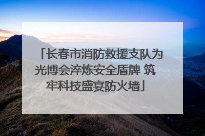 长春市消防救援支队为光博会淬炼安全盾牌 筑牢科技盛宴防火墙