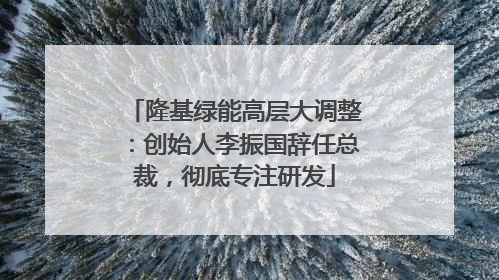 隆基绿能高层大调整：创始人李振国辞任总裁，彻底专注研发