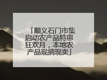 顺义石门市集启动农产品特惠狂欢月，本地农产品现摘现卖