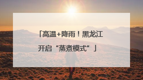 高温+降雨！黑龙江开启“蒸煮模式”