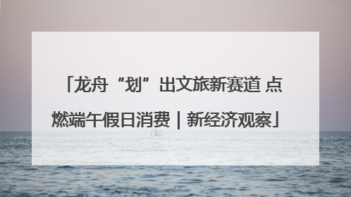 龙舟“划”出文旅新赛道 点燃端午假日消费｜新经济观察