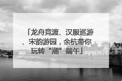 龙舟竞渡、汉服巡游、宋韵游园，余杭带你玩转“潮”端午