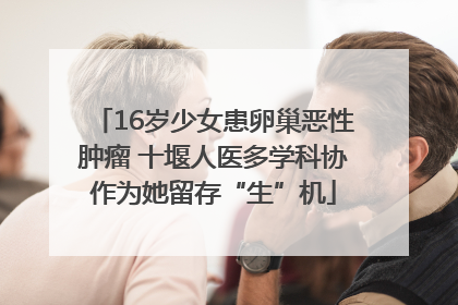 16岁少女患卵巢恶性肿瘤 十堰人医多学科协作为她留存“生”机