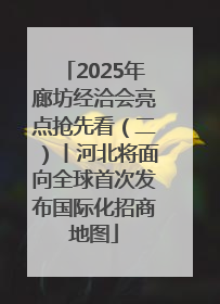 2025年廊坊经洽会亮点抢先看（二）丨河北将面向全球首次发布国际化招商地图
