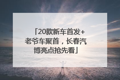 20款新车首发+老爷车聚首，长春汽博亮点抢先看