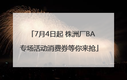 7月4日起 株洲厂BA专场活动消费券等你来抢
